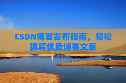 CSDN博客发布指南,轻松撰写优质博客文章 CSDN博客发布指南,轻松撰写优质博客文章